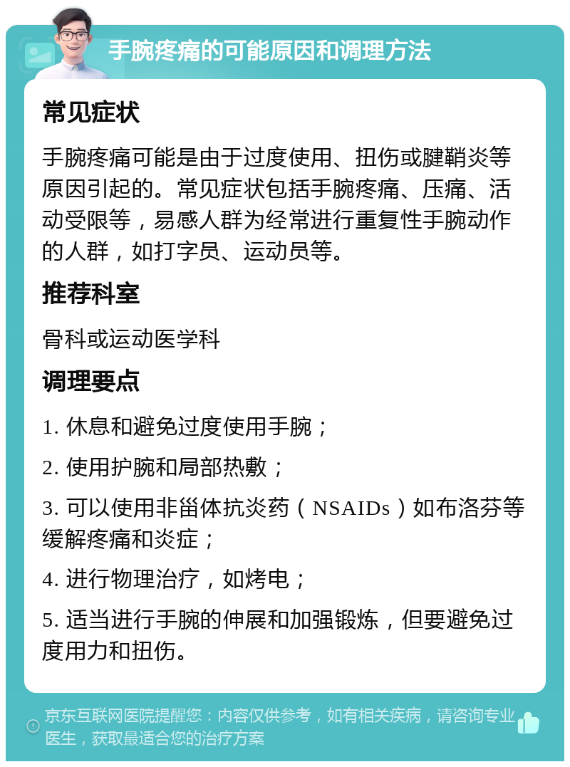 手腕疼痛的可能原因和调理方法 常见症状 手腕疼痛可能是由于过度使用、扭伤或腱鞘炎等原因引起的。常见症状包括手腕疼痛、压痛、活动受限等，易感人群为经常进行重复性手腕动作的人群，如打字员、运动员等。 推荐科室 骨科或运动医学科 调理要点 1. 休息和避免过度使用手腕； 2. 使用护腕和局部热敷； 3. 可以使用非甾体抗炎药（NSAIDs）如布洛芬等缓解疼痛和炎症； 4. 进行物理治疗，如烤电； 5. 适当进行手腕的伸展和加强锻炼，但要避免过度用力和扭伤。