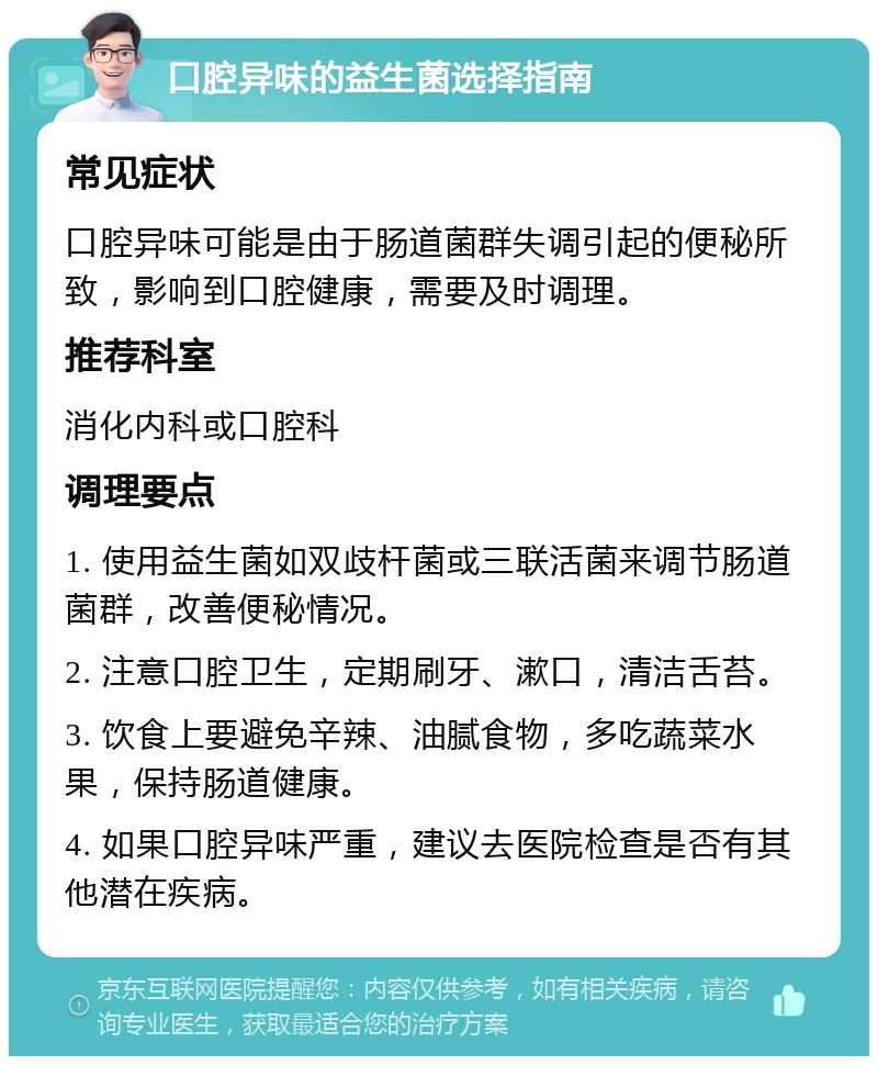 口腔异味的益生菌选择指南 常见症状 口腔异味可能是由于肠道菌群失调引起的便秘所致，影响到口腔健康，需要及时调理。 推荐科室 消化内科或口腔科 调理要点 1. 使用益生菌如双歧杆菌或三联活菌来调节肠道菌群，改善便秘情况。 2. 注意口腔卫生，定期刷牙、漱口，清洁舌苔。 3. 饮食上要避免辛辣、油腻食物，多吃蔬菜水果，保持肠道健康。 4. 如果口腔异味严重，建议去医院检查是否有其他潜在疾病。