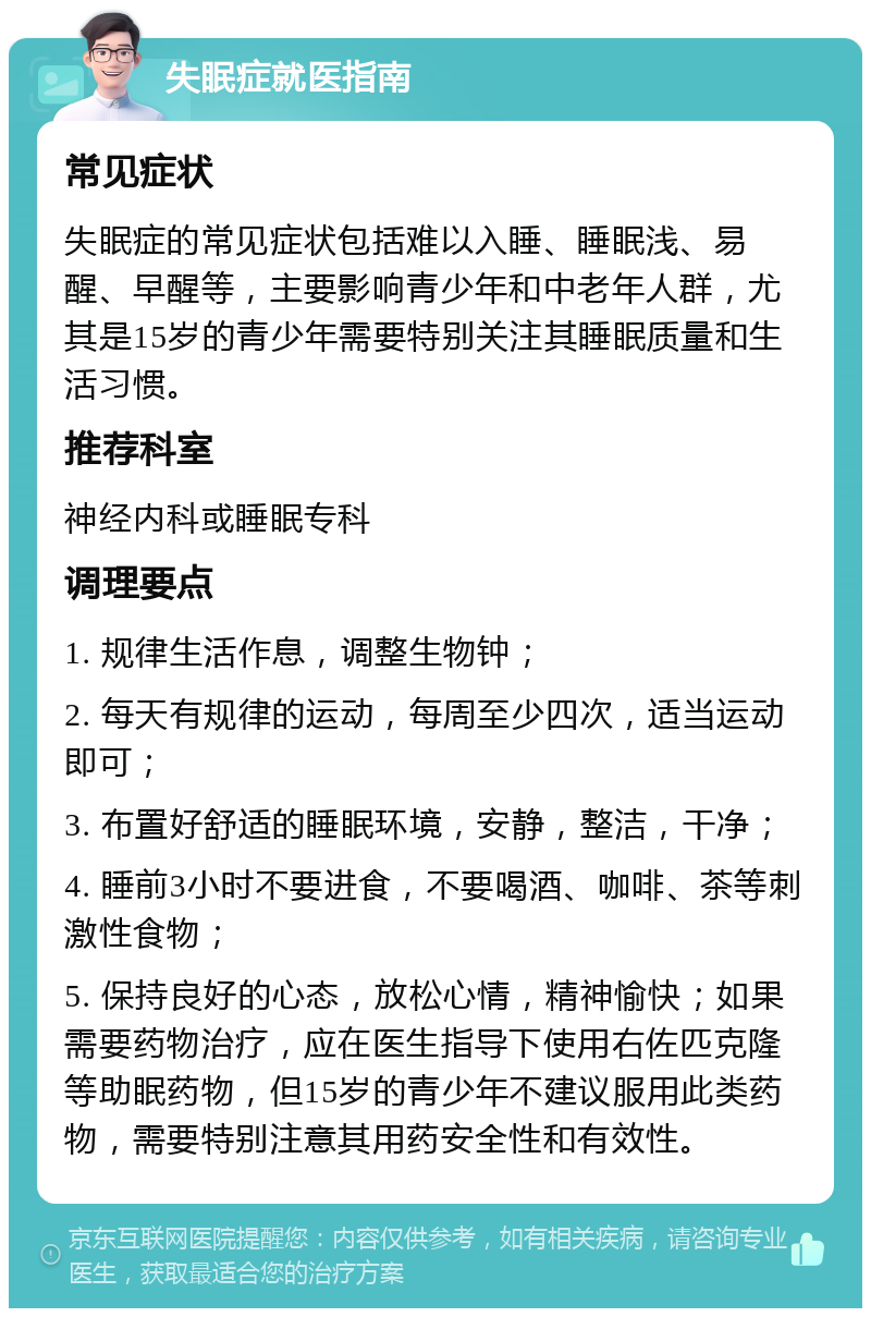 失眠症就医指南 常见症状 失眠症的常见症状包括难以入睡、睡眠浅、易醒、早醒等，主要影响青少年和中老年人群，尤其是15岁的青少年需要特别关注其睡眠质量和生活习惯。 推荐科室 神经内科或睡眠专科 调理要点 1. 规律生活作息，调整生物钟； 2. 每天有规律的运动，每周至少四次，适当运动即可； 3. 布置好舒适的睡眠环境，安静，整洁，干净； 4. 睡前3小时不要进食，不要喝酒、咖啡、茶等刺激性食物； 5. 保持良好的心态，放松心情，精神愉快；如果需要药物治疗，应在医生指导下使用右佐匹克隆等助眠药物，但15岁的青少年不建议服用此类药物，需要特别注意其用药安全性和有效性。