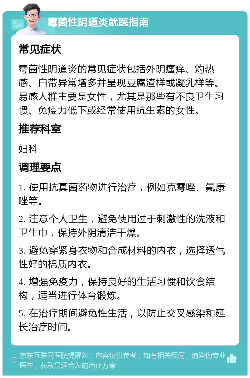 霉菌性阴道炎就医指南 常见症状 霉菌性阴道炎的常见症状包括外阴瘙痒、灼热感、白带异常增多并呈现豆腐渣样或凝乳样等。易感人群主要是女性，尤其是那些有不良卫生习惯、免疫力低下或经常使用抗生素的女性。 推荐科室 妇科 调理要点 1. 使用抗真菌药物进行治疗，例如克霉唑、氟康唑等。 2. 注意个人卫生，避免使用过于刺激性的洗液和卫生巾，保持外阴清洁干燥。 3. 避免穿紧身衣物和合成材料的内衣，选择透气性好的棉质内衣。 4. 增强免疫力，保持良好的生活习惯和饮食结构，适当进行体育锻炼。 5. 在治疗期间避免性生活，以防止交叉感染和延长治疗时间。