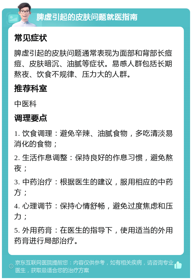 脾虚引起的皮肤问题就医指南 常见症状 脾虚引起的皮肤问题通常表现为面部和背部长痘痘、皮肤暗沉、油腻等症状。易感人群包括长期熬夜、饮食不规律、压力大的人群。 推荐科室 中医科 调理要点 1. 饮食调理：避免辛辣、油腻食物，多吃清淡易消化的食物； 2. 生活作息调整：保持良好的作息习惯，避免熬夜； 3. 中药治疗：根据医生的建议，服用相应的中药方； 4. 心理调节：保持心情舒畅，避免过度焦虑和压力； 5. 外用药膏：在医生的指导下，使用适当的外用药膏进行局部治疗。