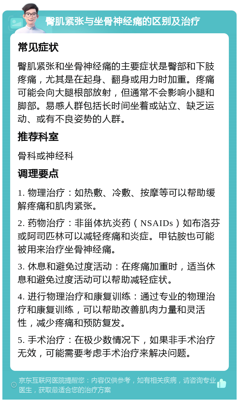 臀肌紧张与坐骨神经痛的区别及治疗 常见症状 臀肌紧张和坐骨神经痛的主要症状是臀部和下肢疼痛，尤其是在起身、翻身或用力时加重。疼痛可能会向大腿根部放射，但通常不会影响小腿和脚部。易感人群包括长时间坐着或站立、缺乏运动、或有不良姿势的人群。 推荐科室 骨科或神经科 调理要点 1. 物理治疗：如热敷、冷敷、按摩等可以帮助缓解疼痛和肌肉紧张。 2. 药物治疗：非甾体抗炎药（NSAIDs）如布洛芬或阿司匹林可以减轻疼痛和炎症。甲钴胺也可能被用来治疗坐骨神经痛。 3. 休息和避免过度活动：在疼痛加重时，适当休息和避免过度活动可以帮助减轻症状。 4. 进行物理治疗和康复训练：通过专业的物理治疗和康复训练，可以帮助改善肌肉力量和灵活性，减少疼痛和预防复发。 5. 手术治疗：在极少数情况下，如果非手术治疗无效，可能需要考虑手术治疗来解决问题。