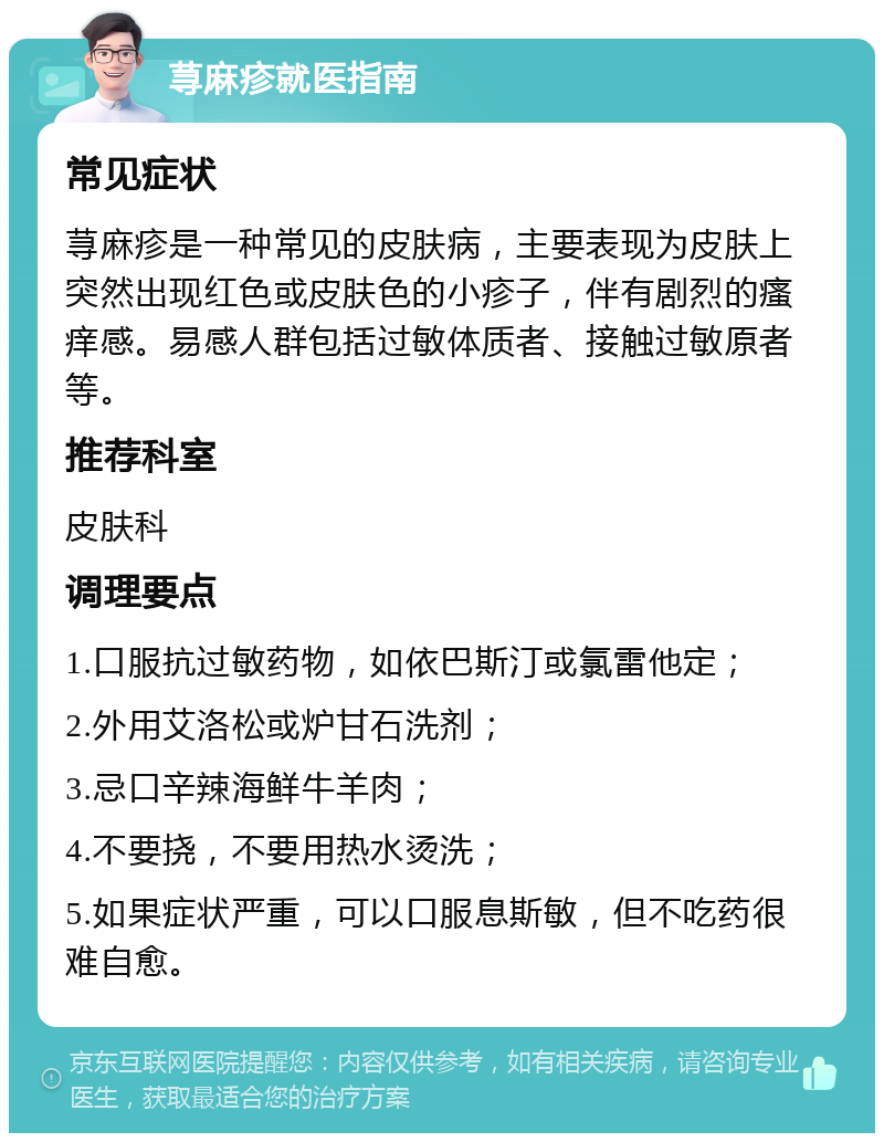 荨麻疹就医指南 常见症状 荨麻疹是一种常见的皮肤病，主要表现为皮肤上突然出现红色或皮肤色的小疹子，伴有剧烈的瘙痒感。易感人群包括过敏体质者、接触过敏原者等。 推荐科室 皮肤科 调理要点 1.口服抗过敏药物，如依巴斯汀或氯雷他定； 2.外用艾洛松或炉甘石洗剂； 3.忌口辛辣海鲜牛羊肉； 4.不要挠，不要用热水烫洗； 5.如果症状严重，可以口服息斯敏，但不吃药很难自愈。