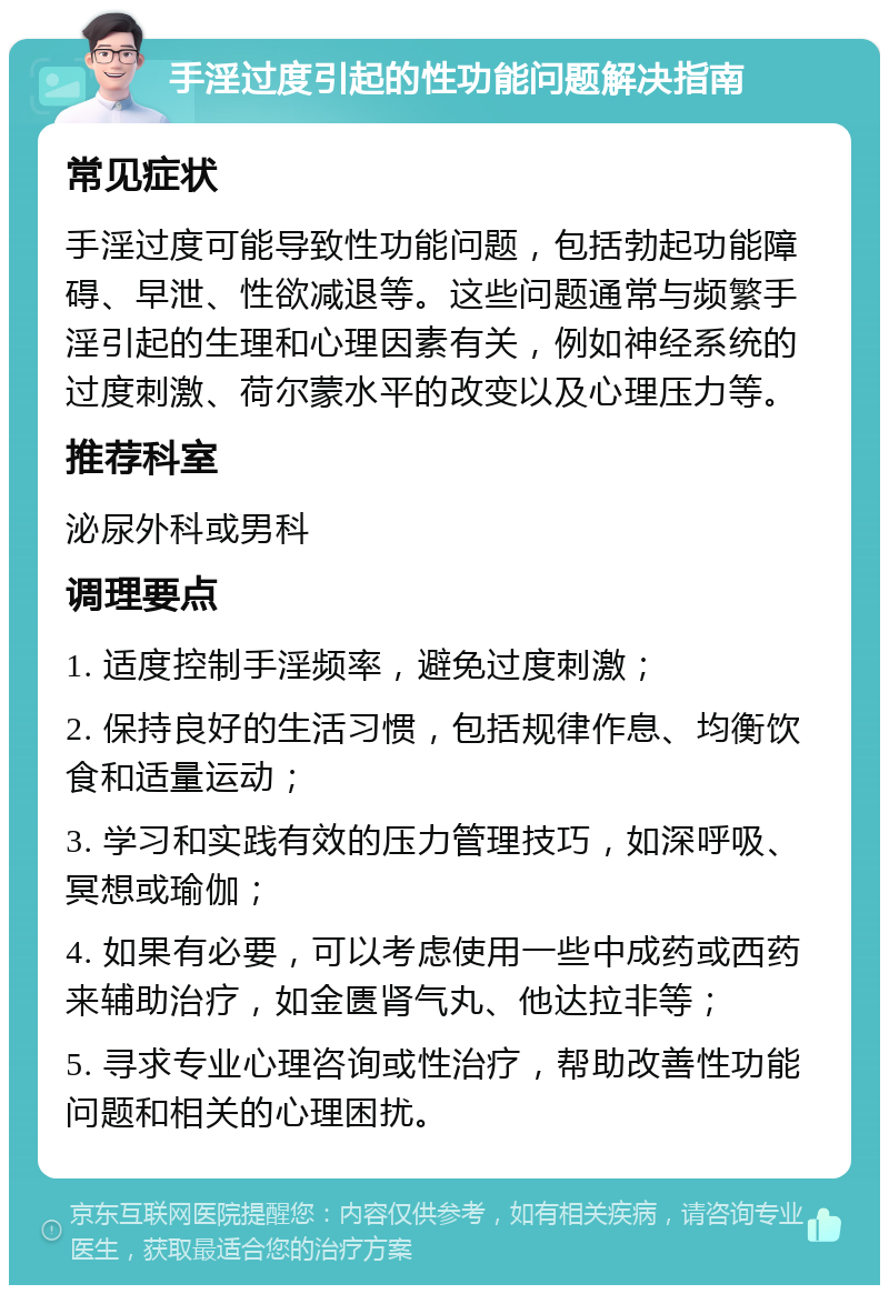 手淫过度引起的性功能问题解决指南 常见症状 手淫过度可能导致性功能问题，包括勃起功能障碍、早泄、性欲减退等。这些问题通常与频繁手淫引起的生理和心理因素有关，例如神经系统的过度刺激、荷尔蒙水平的改变以及心理压力等。 推荐科室 泌尿外科或男科 调理要点 1. 适度控制手淫频率，避免过度刺激； 2. 保持良好的生活习惯，包括规律作息、均衡饮食和适量运动； 3. 学习和实践有效的压力管理技巧，如深呼吸、冥想或瑜伽； 4. 如果有必要，可以考虑使用一些中成药或西药来辅助治疗，如金匮肾气丸、他达拉非等； 5. 寻求专业心理咨询或性治疗，帮助改善性功能问题和相关的心理困扰。