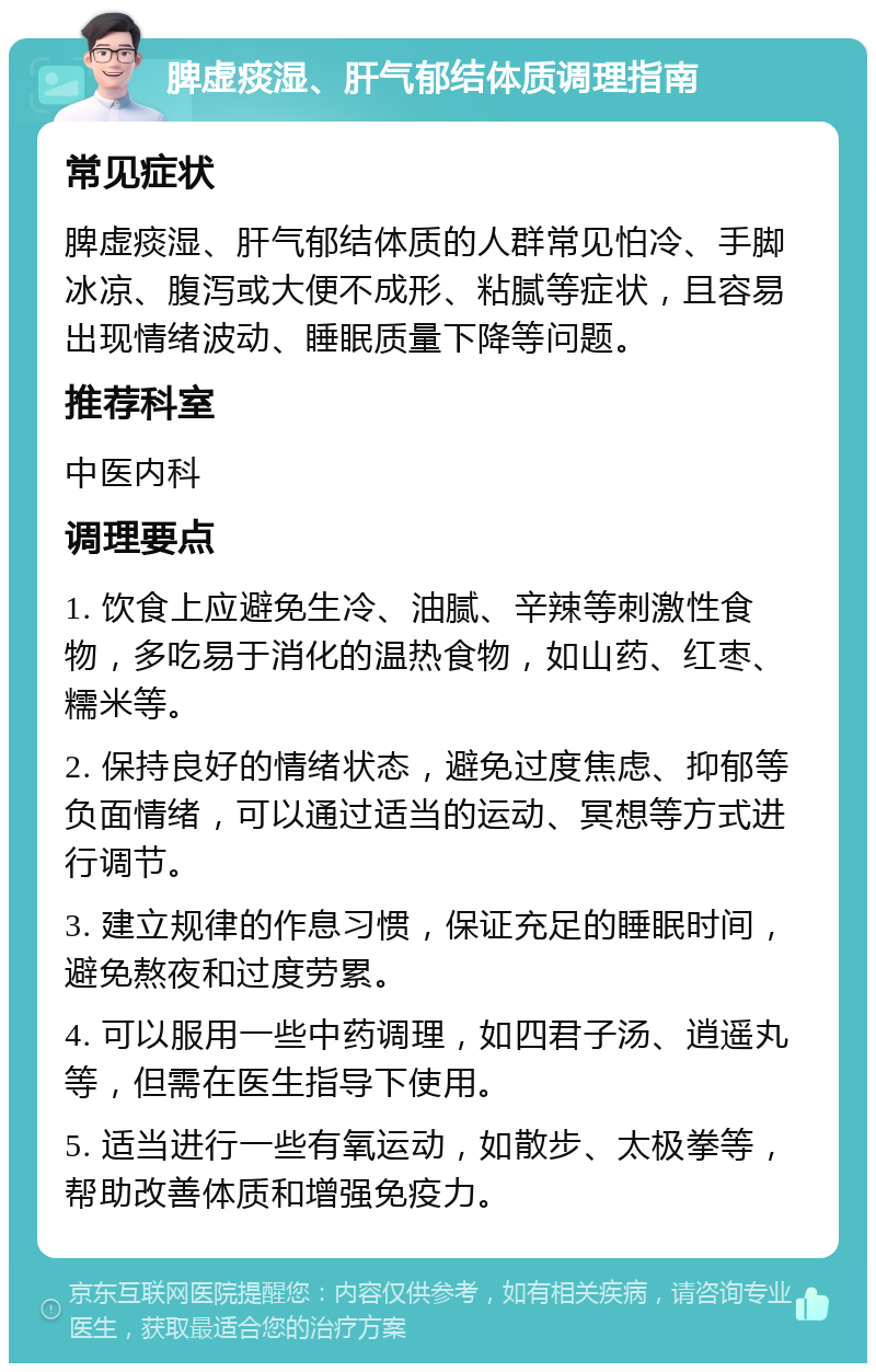 脾虚痰湿、肝气郁结体质调理指南 常见症状 脾虚痰湿、肝气郁结体质的人群常见怕冷、手脚冰凉、腹泻或大便不成形、粘腻等症状，且容易出现情绪波动、睡眠质量下降等问题。 推荐科室 中医内科 调理要点 1. 饮食上应避免生冷、油腻、辛辣等刺激性食物，多吃易于消化的温热食物，如山药、红枣、糯米等。 2. 保持良好的情绪状态，避免过度焦虑、抑郁等负面情绪，可以通过适当的运动、冥想等方式进行调节。 3. 建立规律的作息习惯，保证充足的睡眠时间，避免熬夜和过度劳累。 4. 可以服用一些中药调理，如四君子汤、逍遥丸等，但需在医生指导下使用。 5. 适当进行一些有氧运动，如散步、太极拳等，帮助改善体质和增强免疫力。