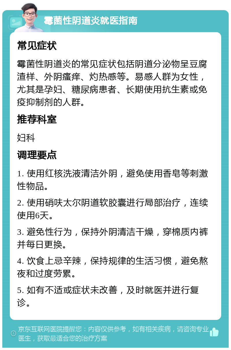 霉菌性阴道炎就医指南 常见症状 霉菌性阴道炎的常见症状包括阴道分泌物呈豆腐渣样、外阴瘙痒、灼热感等。易感人群为女性，尤其是孕妇、糖尿病患者、长期使用抗生素或免疫抑制剂的人群。 推荐科室 妇科 调理要点 1. 使用红核洗液清洁外阴，避免使用香皂等刺激性物品。 2. 使用硝呋太尔阴道软胶囊进行局部治疗，连续使用6天。 3. 避免性行为，保持外阴清洁干燥，穿棉质内裤并每日更换。 4. 饮食上忌辛辣，保持规律的生活习惯，避免熬夜和过度劳累。 5. 如有不适或症状未改善，及时就医并进行复诊。