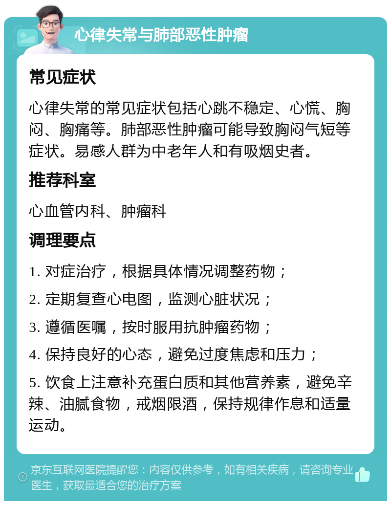 心律失常与肺部恶性肿瘤 常见症状 心律失常的常见症状包括心跳不稳定、心慌、胸闷、胸痛等。肺部恶性肿瘤可能导致胸闷气短等症状。易感人群为中老年人和有吸烟史者。 推荐科室 心血管内科、肿瘤科 调理要点 1. 对症治疗，根据具体情况调整药物； 2. 定期复查心电图，监测心脏状况； 3. 遵循医嘱，按时服用抗肿瘤药物； 4. 保持良好的心态，避免过度焦虑和压力； 5. 饮食上注意补充蛋白质和其他营养素，避免辛辣、油腻食物，戒烟限酒，保持规律作息和适量运动。