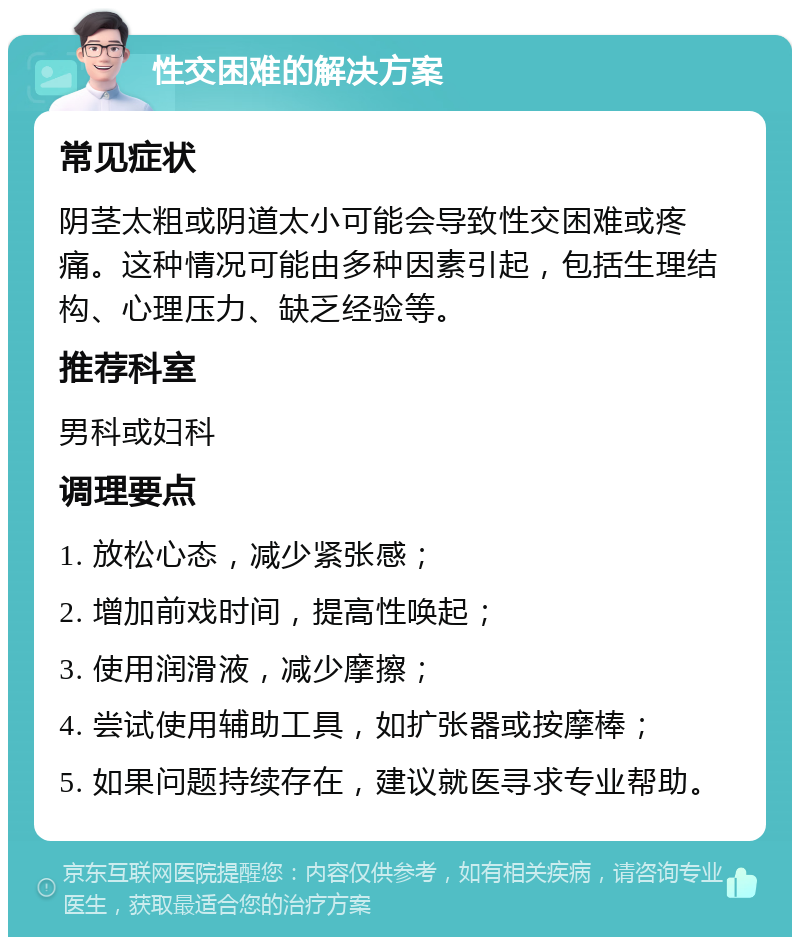 性交困难的解决方案 常见症状 阴茎太粗或阴道太小可能会导致性交困难或疼痛。这种情况可能由多种因素引起，包括生理结构、心理压力、缺乏经验等。 推荐科室 男科或妇科 调理要点 1. 放松心态，减少紧张感； 2. 增加前戏时间，提高性唤起； 3. 使用润滑液，减少摩擦； 4. 尝试使用辅助工具，如扩张器或按摩棒； 5. 如果问题持续存在，建议就医寻求专业帮助。