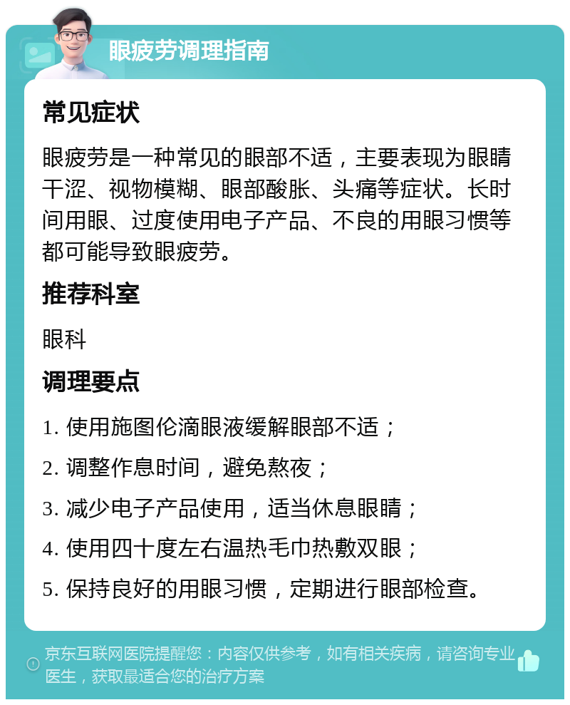 眼疲劳调理指南 常见症状 眼疲劳是一种常见的眼部不适，主要表现为眼睛干涩、视物模糊、眼部酸胀、头痛等症状。长时间用眼、过度使用电子产品、不良的用眼习惯等都可能导致眼疲劳。 推荐科室 眼科 调理要点 1. 使用施图伦滴眼液缓解眼部不适； 2. 调整作息时间，避免熬夜； 3. 减少电子产品使用，适当休息眼睛； 4. 使用四十度左右温热毛巾热敷双眼； 5. 保持良好的用眼习惯，定期进行眼部检查。