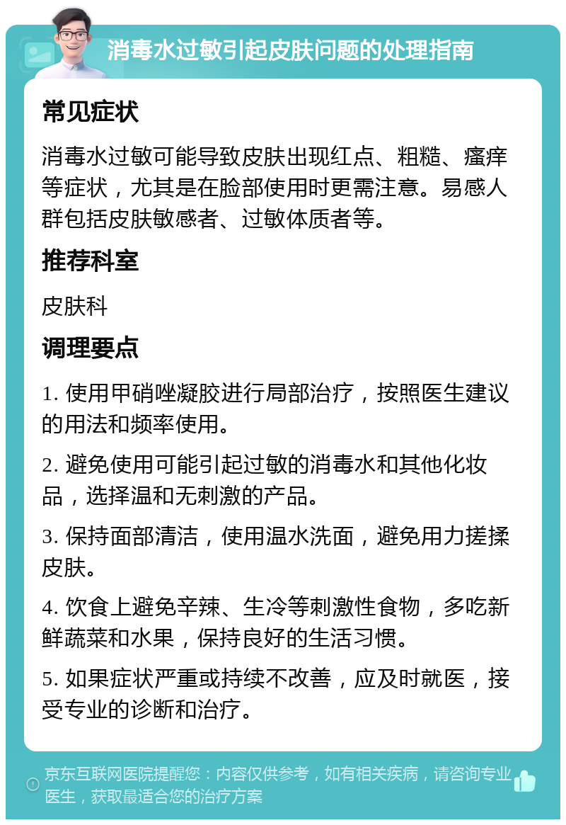 消毒水过敏引起皮肤问题的处理指南 常见症状 消毒水过敏可能导致皮肤出现红点、粗糙、瘙痒等症状，尤其是在脸部使用时更需注意。易感人群包括皮肤敏感者、过敏体质者等。 推荐科室 皮肤科 调理要点 1. 使用甲硝唑凝胶进行局部治疗，按照医生建议的用法和频率使用。 2. 避免使用可能引起过敏的消毒水和其他化妆品，选择温和无刺激的产品。 3. 保持面部清洁，使用温水洗面，避免用力搓揉皮肤。 4. 饮食上避免辛辣、生冷等刺激性食物，多吃新鲜蔬菜和水果，保持良好的生活习惯。 5. 如果症状严重或持续不改善，应及时就医，接受专业的诊断和治疗。