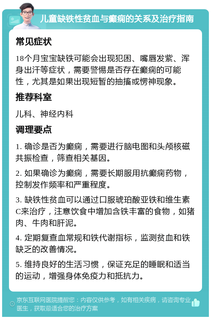 儿童缺铁性贫血与癫痫的关系及治疗指南 常见症状 18个月宝宝缺铁可能会出现犯困、嘴唇发紫、浑身出汗等症状，需要警惕是否存在癫痫的可能性，尤其是如果出现短暂的抽搐或愣神现象。 推荐科室 儿科、神经内科 调理要点 1. 确诊是否为癫痫，需要进行脑电图和头颅核磁共振检查，筛查相关基因。 2. 如果确诊为癫痫，需要长期服用抗癫痫药物，控制发作频率和严重程度。 3. 缺铁性贫血可以通过口服琥珀酸亚铁和维生素C来治疗，注意饮食中增加含铁丰富的食物，如猪肉、牛肉和肝泥。 4. 定期复查血常规和铁代谢指标，监测贫血和铁缺乏的改善情况。 5. 维持良好的生活习惯，保证充足的睡眠和适当的运动，增强身体免疫力和抵抗力。