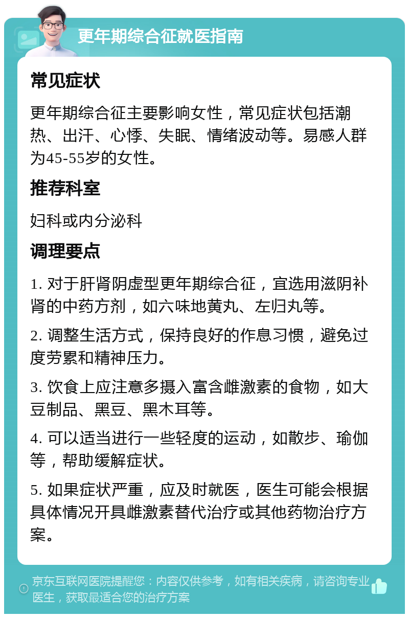 更年期综合征就医指南 常见症状 更年期综合征主要影响女性，常见症状包括潮热、出汗、心悸、失眠、情绪波动等。易感人群为45-55岁的女性。 推荐科室 妇科或内分泌科 调理要点 1. 对于肝肾阴虚型更年期综合征，宜选用滋阴补肾的中药方剂，如六味地黄丸、左归丸等。 2. 调整生活方式，保持良好的作息习惯，避免过度劳累和精神压力。 3. 饮食上应注意多摄入富含雌激素的食物，如大豆制品、黑豆、黑木耳等。 4. 可以适当进行一些轻度的运动，如散步、瑜伽等，帮助缓解症状。 5. 如果症状严重，应及时就医，医生可能会根据具体情况开具雌激素替代治疗或其他药物治疗方案。