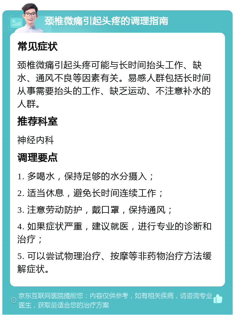 颈椎微痛引起头疼的调理指南 常见症状 颈椎微痛引起头疼可能与长时间抬头工作、缺水、通风不良等因素有关。易感人群包括长时间从事需要抬头的工作、缺乏运动、不注意补水的人群。 推荐科室 神经内科 调理要点 1. 多喝水，保持足够的水分摄入； 2. 适当休息，避免长时间连续工作； 3. 注意劳动防护，戴口罩，保持通风； 4. 如果症状严重，建议就医，进行专业的诊断和治疗； 5. 可以尝试物理治疗、按摩等非药物治疗方法缓解症状。