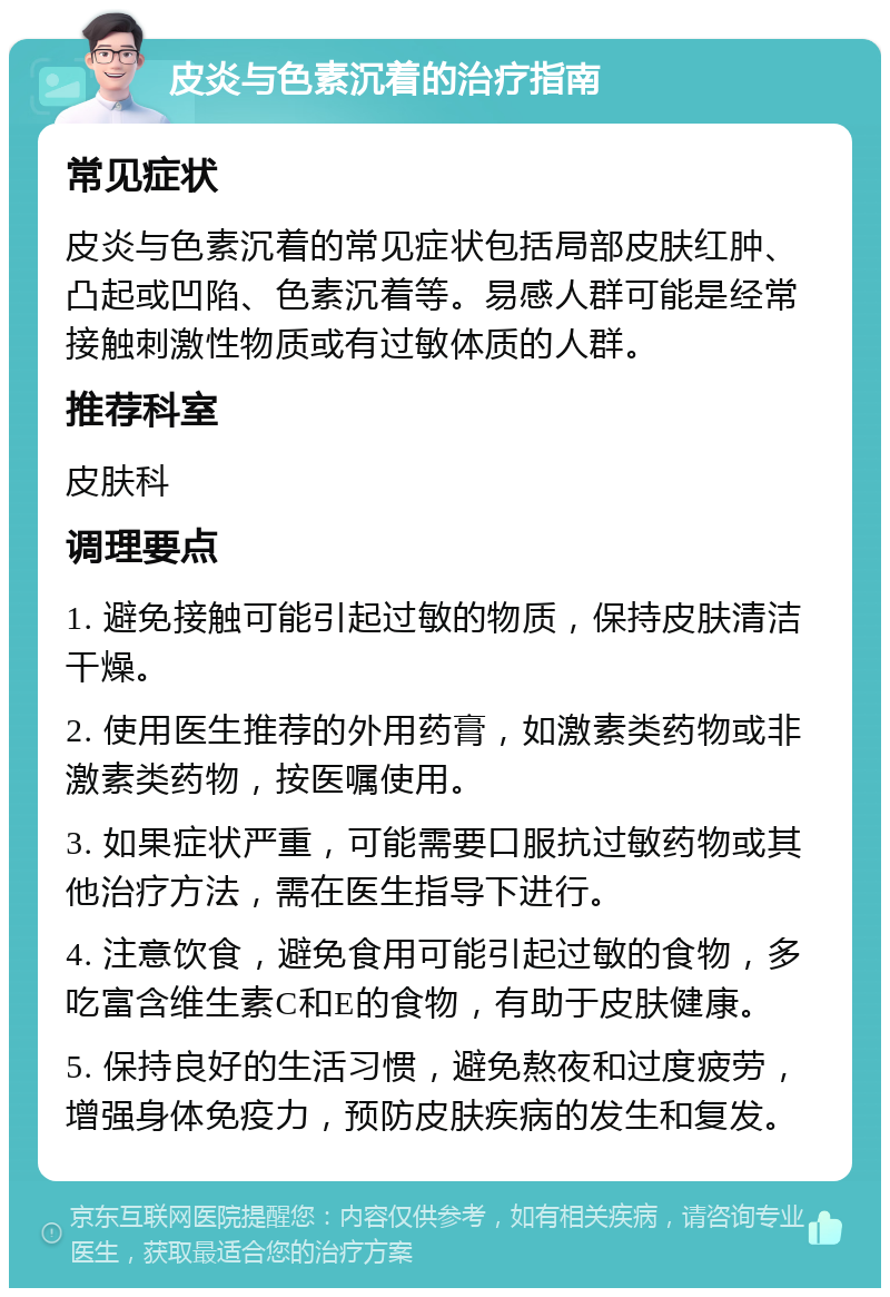 皮炎与色素沉着的治疗指南 常见症状 皮炎与色素沉着的常见症状包括局部皮肤红肿、凸起或凹陷、色素沉着等。易感人群可能是经常接触刺激性物质或有过敏体质的人群。 推荐科室 皮肤科 调理要点 1. 避免接触可能引起过敏的物质，保持皮肤清洁干燥。 2. 使用医生推荐的外用药膏，如激素类药物或非激素类药物，按医嘱使用。 3. 如果症状严重，可能需要口服抗过敏药物或其他治疗方法，需在医生指导下进行。 4. 注意饮食，避免食用可能引起过敏的食物，多吃富含维生素C和E的食物，有助于皮肤健康。 5. 保持良好的生活习惯，避免熬夜和过度疲劳，增强身体免疫力，预防皮肤疾病的发生和复发。