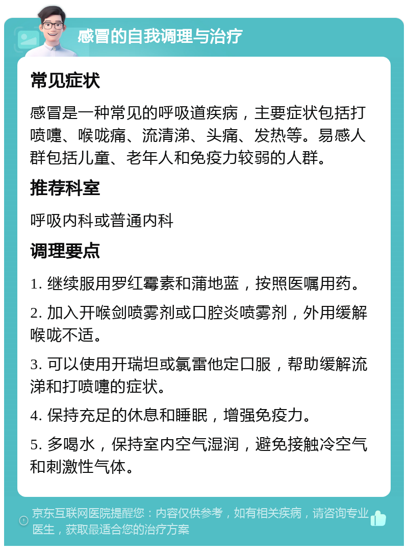 感冒的自我调理与治疗 常见症状 感冒是一种常见的呼吸道疾病，主要症状包括打喷嚏、喉咙痛、流清涕、头痛、发热等。易感人群包括儿童、老年人和免疫力较弱的人群。 推荐科室 呼吸内科或普通内科 调理要点 1. 继续服用罗红霉素和蒲地蓝，按照医嘱用药。 2. 加入开喉剑喷雾剂或口腔炎喷雾剂，外用缓解喉咙不适。 3. 可以使用开瑞坦或氯雷他定口服，帮助缓解流涕和打喷嚏的症状。 4. 保持充足的休息和睡眠，增强免疫力。 5. 多喝水，保持室内空气湿润，避免接触冷空气和刺激性气体。