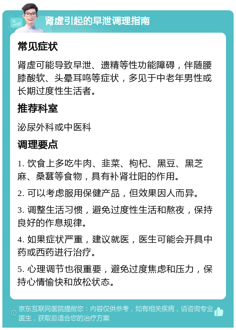 肾虚引起的早泄调理指南 常见症状 肾虚可能导致早泄、遗精等性功能障碍，伴随腰膝酸软、头晕耳鸣等症状，多见于中老年男性或长期过度性生活者。 推荐科室 泌尿外科或中医科 调理要点 1. 饮食上多吃牛肉、韭菜、枸杞、黑豆、黑芝麻、桑葚等食物，具有补肾壮阳的作用。 2. 可以考虑服用保健产品，但效果因人而异。 3. 调整生活习惯，避免过度性生活和熬夜，保持良好的作息规律。 4. 如果症状严重，建议就医，医生可能会开具中药或西药进行治疗。 5. 心理调节也很重要，避免过度焦虑和压力，保持心情愉快和放松状态。