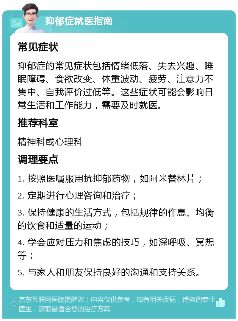 抑郁症就医指南 常见症状 抑郁症的常见症状包括情绪低落、失去兴趣、睡眠障碍、食欲改变、体重波动、疲劳、注意力不集中、自我评价过低等。这些症状可能会影响日常生活和工作能力，需要及时就医。 推荐科室 精神科或心理科 调理要点 1. 按照医嘱服用抗抑郁药物，如阿米替林片； 2. 定期进行心理咨询和治疗； 3. 保持健康的生活方式，包括规律的作息、均衡的饮食和适量的运动； 4. 学会应对压力和焦虑的技巧，如深呼吸、冥想等； 5. 与家人和朋友保持良好的沟通和支持关系。