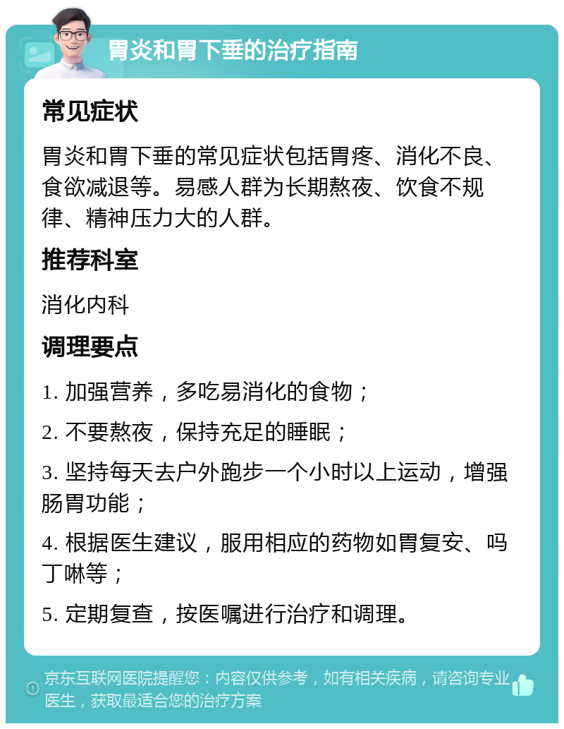 胃炎和胃下垂的治疗指南 常见症状 胃炎和胃下垂的常见症状包括胃疼、消化不良、食欲减退等。易感人群为长期熬夜、饮食不规律、精神压力大的人群。 推荐科室 消化内科 调理要点 1. 加强营养，多吃易消化的食物； 2. 不要熬夜，保持充足的睡眠； 3. 坚持每天去户外跑步一个小时以上运动，增强肠胃功能； 4. 根据医生建议，服用相应的药物如胃复安、吗丁啉等； 5. 定期复查，按医嘱进行治疗和调理。