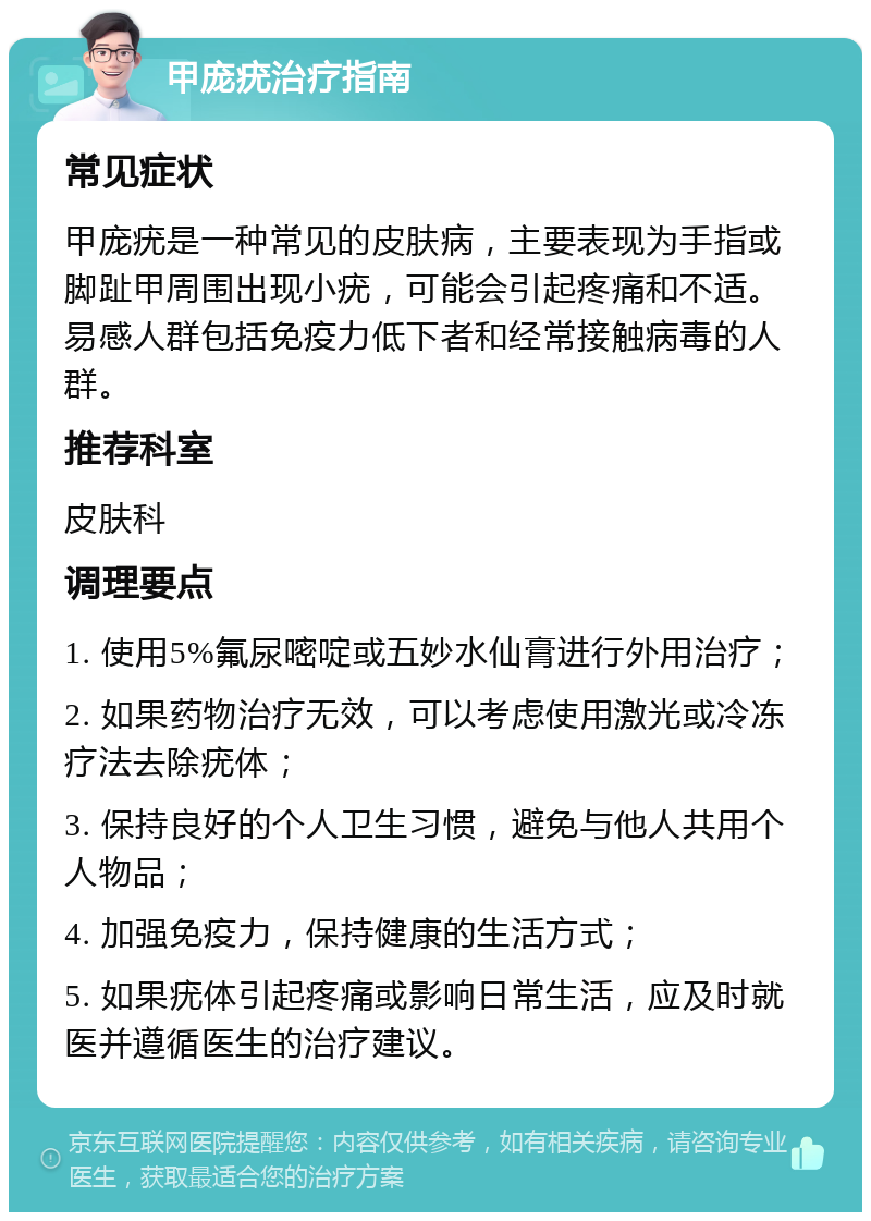 甲庞疣治疗指南 常见症状 甲庞疣是一种常见的皮肤病，主要表现为手指或脚趾甲周围出现小疣，可能会引起疼痛和不适。易感人群包括免疫力低下者和经常接触病毒的人群。 推荐科室 皮肤科 调理要点 1. 使用5%氟尿嘧啶或五妙水仙膏进行外用治疗； 2. 如果药物治疗无效，可以考虑使用激光或冷冻疗法去除疣体； 3. 保持良好的个人卫生习惯，避免与他人共用个人物品； 4. 加强免疫力，保持健康的生活方式； 5. 如果疣体引起疼痛或影响日常生活，应及时就医并遵循医生的治疗建议。