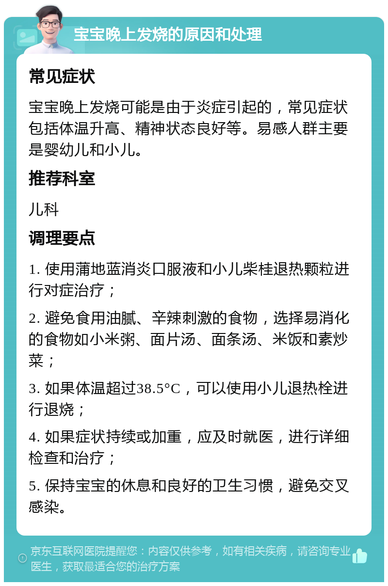 宝宝晚上发烧的原因和处理 常见症状 宝宝晚上发烧可能是由于炎症引起的，常见症状包括体温升高、精神状态良好等。易感人群主要是婴幼儿和小儿。 推荐科室 儿科 调理要点 1. 使用蒲地蓝消炎口服液和小儿柴桂退热颗粒进行对症治疗； 2. 避免食用油腻、辛辣刺激的食物，选择易消化的食物如小米粥、面片汤、面条汤、米饭和素炒菜； 3. 如果体温超过38.5°C，可以使用小儿退热栓进行退烧； 4. 如果症状持续或加重，应及时就医，进行详细检查和治疗； 5. 保持宝宝的休息和良好的卫生习惯，避免交叉感染。