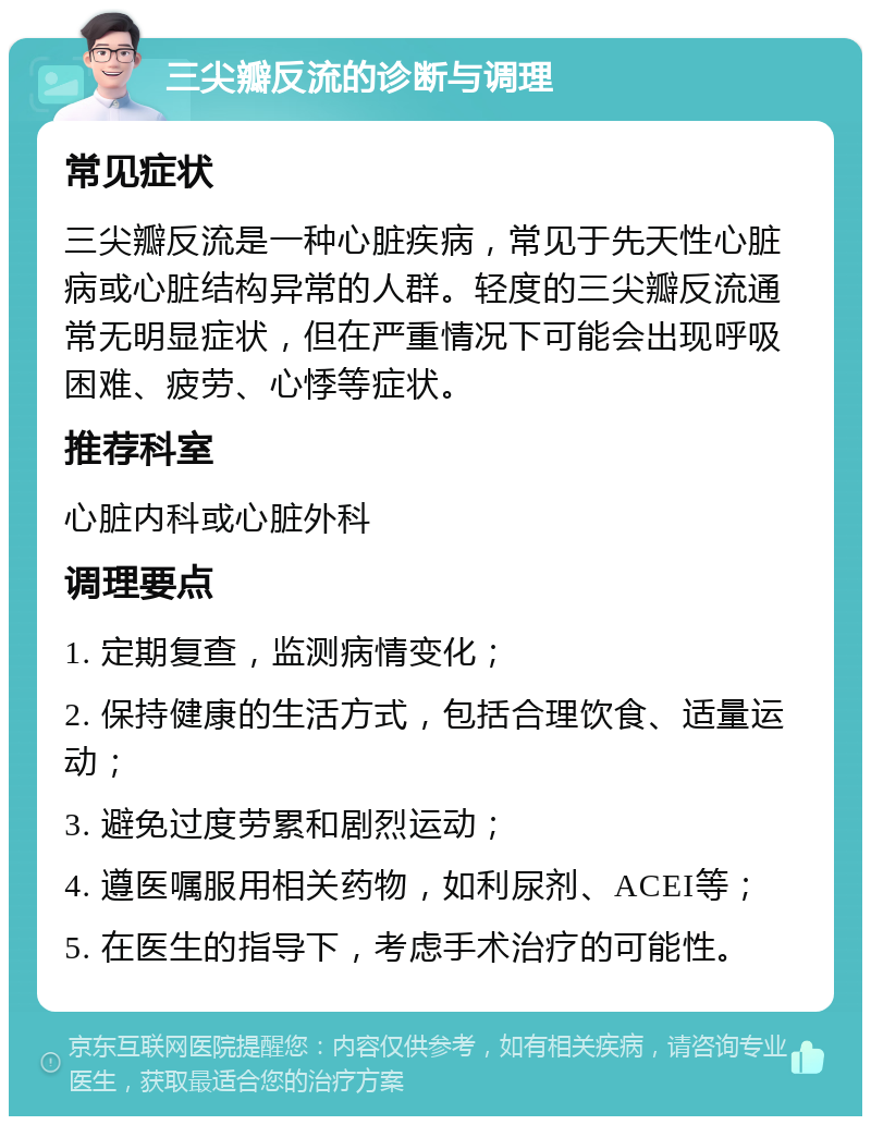 三尖瓣反流的诊断与调理 常见症状 三尖瓣反流是一种心脏疾病，常见于先天性心脏病或心脏结构异常的人群。轻度的三尖瓣反流通常无明显症状，但在严重情况下可能会出现呼吸困难、疲劳、心悸等症状。 推荐科室 心脏内科或心脏外科 调理要点 1. 定期复查，监测病情变化； 2. 保持健康的生活方式，包括合理饮食、适量运动； 3. 避免过度劳累和剧烈运动； 4. 遵医嘱服用相关药物，如利尿剂、ACEI等； 5. 在医生的指导下，考虑手术治疗的可能性。