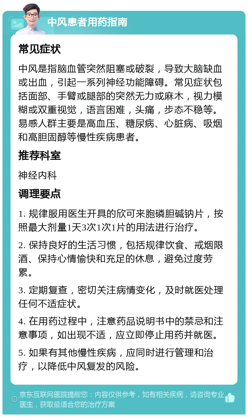 中风患者用药指南 常见症状 中风是指脑血管突然阻塞或破裂，导致大脑缺血或出血，引起一系列神经功能障碍。常见症状包括面部、手臂或腿部的突然无力或麻木，视力模糊或双重视觉，语言困难，头痛，步态不稳等。易感人群主要是高血压、糖尿病、心脏病、吸烟和高胆固醇等慢性疾病患者。 推荐科室 神经内科 调理要点 1. 规律服用医生开具的欣可来胞磷胆碱钠片，按照最大剂量1天3次1次1片的用法进行治疗。 2. 保持良好的生活习惯，包括规律饮食、戒烟限酒、保持心情愉快和充足的休息，避免过度劳累。 3. 定期复查，密切关注病情变化，及时就医处理任何不适症状。 4. 在用药过程中，注意药品说明书中的禁忌和注意事项，如出现不适，应立即停止用药并就医。 5. 如果有其他慢性疾病，应同时进行管理和治疗，以降低中风复发的风险。