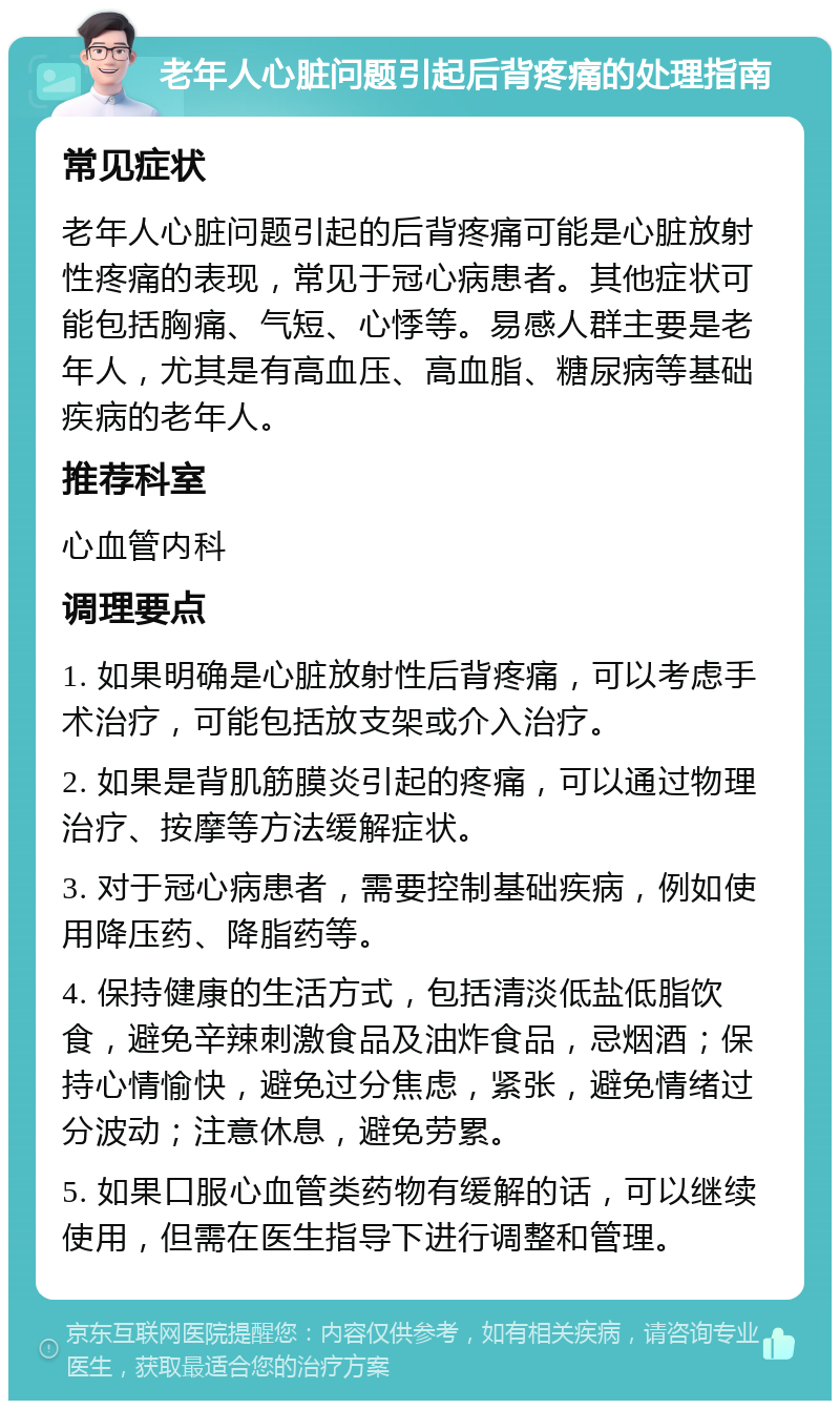 老年人心脏问题引起后背疼痛的处理指南 常见症状 老年人心脏问题引起的后背疼痛可能是心脏放射性疼痛的表现，常见于冠心病患者。其他症状可能包括胸痛、气短、心悸等。易感人群主要是老年人，尤其是有高血压、高血脂、糖尿病等基础疾病的老年人。 推荐科室 心血管内科 调理要点 1. 如果明确是心脏放射性后背疼痛，可以考虑手术治疗，可能包括放支架或介入治疗。 2. 如果是背肌筋膜炎引起的疼痛，可以通过物理治疗、按摩等方法缓解症状。 3. 对于冠心病患者，需要控制基础疾病，例如使用降压药、降脂药等。 4. 保持健康的生活方式，包括清淡低盐低脂饮食，避免辛辣刺激食品及油炸食品，忌烟酒；保持心情愉快，避免过分焦虑，紧张，避免情绪过分波动；注意休息，避免劳累。 5. 如果口服心血管类药物有缓解的话，可以继续使用，但需在医生指导下进行调整和管理。