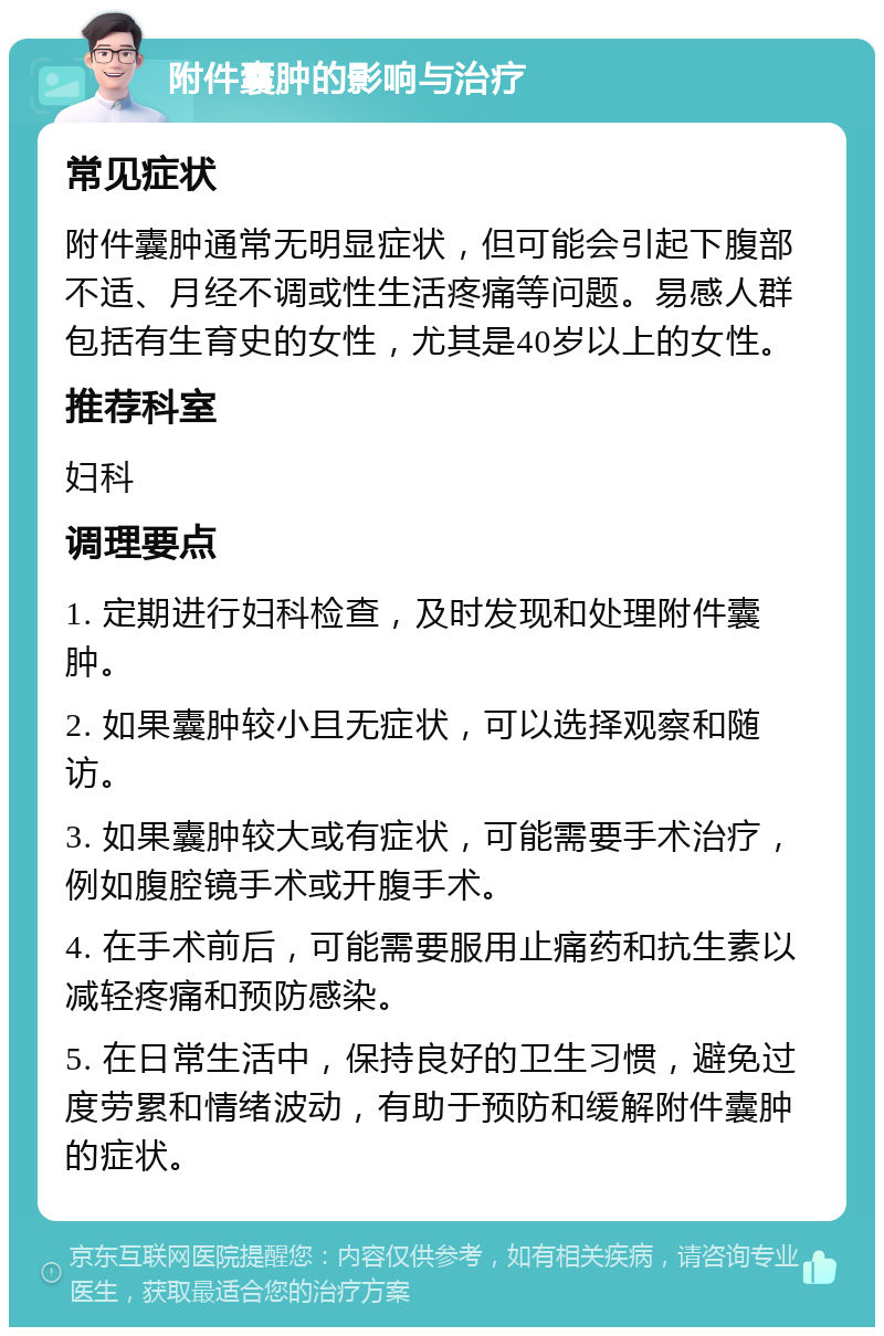 附件囊肿的影响与治疗 常见症状 附件囊肿通常无明显症状，但可能会引起下腹部不适、月经不调或性生活疼痛等问题。易感人群包括有生育史的女性，尤其是40岁以上的女性。 推荐科室 妇科 调理要点 1. 定期进行妇科检查，及时发现和处理附件囊肿。 2. 如果囊肿较小且无症状，可以选择观察和随访。 3. 如果囊肿较大或有症状，可能需要手术治疗，例如腹腔镜手术或开腹手术。 4. 在手术前后，可能需要服用止痛药和抗生素以减轻疼痛和预防感染。 5. 在日常生活中，保持良好的卫生习惯，避免过度劳累和情绪波动，有助于预防和缓解附件囊肿的症状。