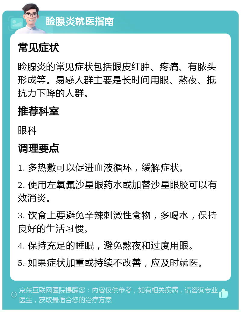 睑腺炎就医指南 常见症状 睑腺炎的常见症状包括眼皮红肿、疼痛、有脓头形成等。易感人群主要是长时间用眼、熬夜、抵抗力下降的人群。 推荐科室 眼科 调理要点 1. 多热敷可以促进血液循环，缓解症状。 2. 使用左氧氟沙星眼药水或加替沙星眼胶可以有效消炎。 3. 饮食上要避免辛辣刺激性食物，多喝水，保持良好的生活习惯。 4. 保持充足的睡眠，避免熬夜和过度用眼。 5. 如果症状加重或持续不改善，应及时就医。