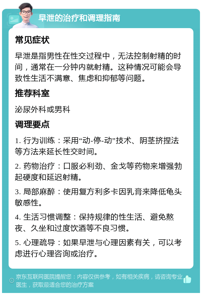 早泄的治疗和调理指南 常见症状 早泄是指男性在性交过程中，无法控制射精的时间，通常在一分钟内就射精。这种情况可能会导致性生活不满意、焦虑和抑郁等问题。 推荐科室 泌尿外科或男科 调理要点 1. 行为训练：采用“动-停-动”技术、阴茎挤捏法等方法来延长性交时间。 2. 药物治疗：口服必利劲、金戈等药物来增强勃起硬度和延迟射精。 3. 局部麻醉：使用复方利多卡因乳膏来降低龟头敏感性。 4. 生活习惯调整：保持规律的性生活、避免熬夜、久坐和过度饮酒等不良习惯。 5. 心理疏导：如果早泄与心理因素有关，可以考虑进行心理咨询或治疗。