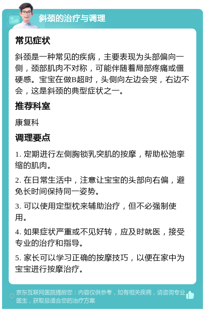 斜颈的治疗与调理 常见症状 斜颈是一种常见的疾病，主要表现为头部偏向一侧，颈部肌肉不对称，可能伴随着局部疼痛或僵硬感。宝宝在做B超时，头侧向左边会哭，右边不会，这是斜颈的典型症状之一。 推荐科室 康复科 调理要点 1. 定期进行左侧胸锁乳突肌的按摩，帮助松弛挛缩的肌肉。 2. 在日常生活中，注意让宝宝的头部向右偏，避免长时间保持同一姿势。 3. 可以使用定型枕来辅助治疗，但不必强制使用。 4. 如果症状严重或不见好转，应及时就医，接受专业的治疗和指导。 5. 家长可以学习正确的按摩技巧，以便在家中为宝宝进行按摩治疗。