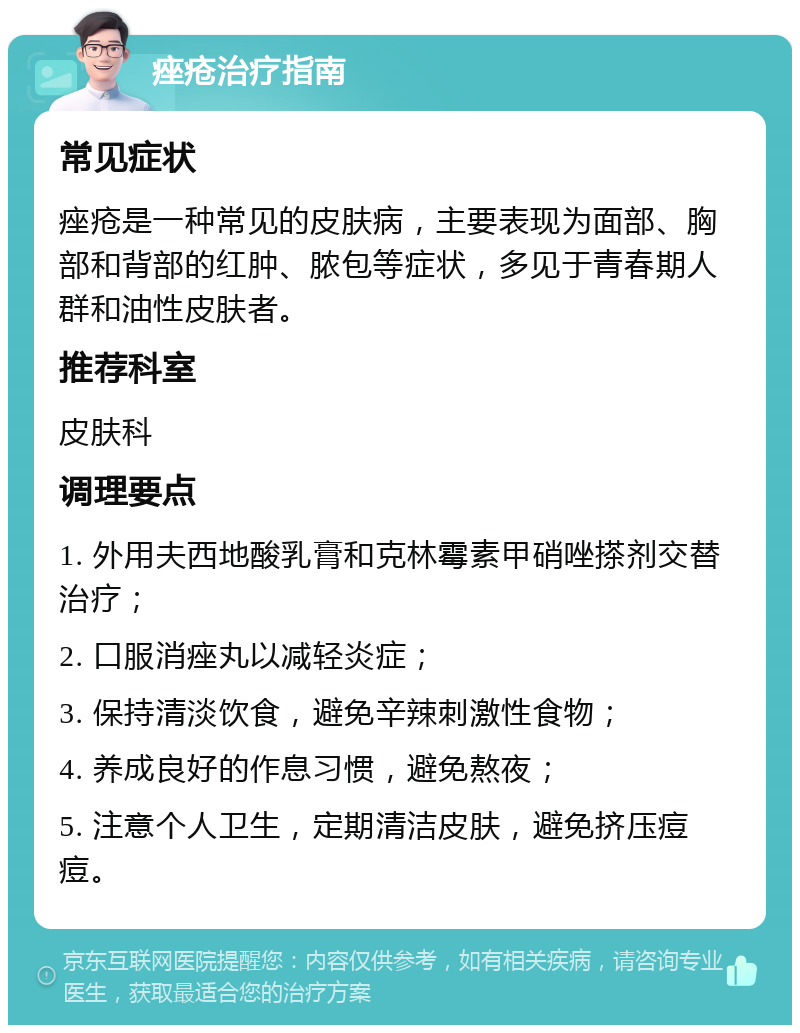 痤疮治疗指南 常见症状 痤疮是一种常见的皮肤病，主要表现为面部、胸部和背部的红肿、脓包等症状，多见于青春期人群和油性皮肤者。 推荐科室 皮肤科 调理要点 1. 外用夫西地酸乳膏和克林霉素甲硝唑搽剂交替治疗； 2. 口服消痤丸以减轻炎症； 3. 保持清淡饮食，避免辛辣刺激性食物； 4. 养成良好的作息习惯，避免熬夜； 5. 注意个人卫生，定期清洁皮肤，避免挤压痘痘。