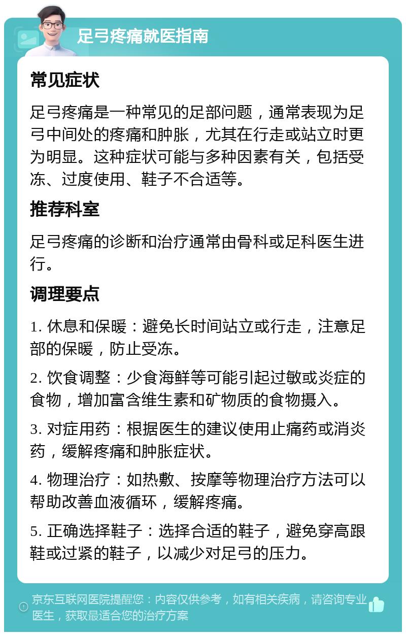 足弓疼痛就医指南 常见症状 足弓疼痛是一种常见的足部问题，通常表现为足弓中间处的疼痛和肿胀，尤其在行走或站立时更为明显。这种症状可能与多种因素有关，包括受冻、过度使用、鞋子不合适等。 推荐科室 足弓疼痛的诊断和治疗通常由骨科或足科医生进行。 调理要点 1. 休息和保暖：避免长时间站立或行走，注意足部的保暖，防止受冻。 2. 饮食调整：少食海鲜等可能引起过敏或炎症的食物，增加富含维生素和矿物质的食物摄入。 3. 对症用药：根据医生的建议使用止痛药或消炎药，缓解疼痛和肿胀症状。 4. 物理治疗：如热敷、按摩等物理治疗方法可以帮助改善血液循环，缓解疼痛。 5. 正确选择鞋子：选择合适的鞋子，避免穿高跟鞋或过紧的鞋子，以减少对足弓的压力。