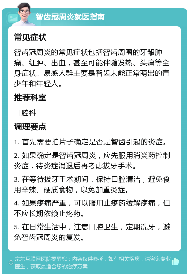 智齿冠周炎就医指南 常见症状 智齿冠周炎的常见症状包括智齿周围的牙龈肿痛、红肿、出血，甚至可能伴随发热、头痛等全身症状。易感人群主要是智齿未能正常萌出的青少年和年轻人。 推荐科室 口腔科 调理要点 1. 首先需要拍片子确定是否是智齿引起的炎症。 2. 如果确定是智齿冠周炎，应先服用消炎药控制炎症，待炎症消退后再考虑拔牙手术。 3. 在等待拔牙手术期间，保持口腔清洁，避免食用辛辣、硬质食物，以免加重炎症。 4. 如果疼痛严重，可以服用止疼药缓解疼痛，但不应长期依赖止疼药。 5. 在日常生活中，注意口腔卫生，定期洗牙，避免智齿冠周炎的复发。