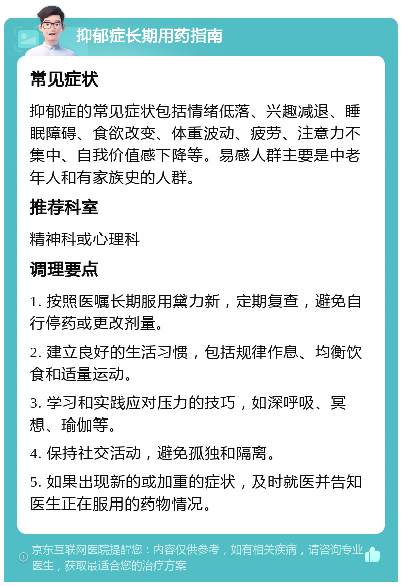 抑郁症长期用药指南 常见症状 抑郁症的常见症状包括情绪低落、兴趣减退、睡眠障碍、食欲改变、体重波动、疲劳、注意力不集中、自我价值感下降等。易感人群主要是中老年人和有家族史的人群。 推荐科室 精神科或心理科 调理要点 1. 按照医嘱长期服用黛力新，定期复查，避免自行停药或更改剂量。 2. 建立良好的生活习惯，包括规律作息、均衡饮食和适量运动。 3. 学习和实践应对压力的技巧，如深呼吸、冥想、瑜伽等。 4. 保持社交活动，避免孤独和隔离。 5. 如果出现新的或加重的症状，及时就医并告知医生正在服用的药物情况。