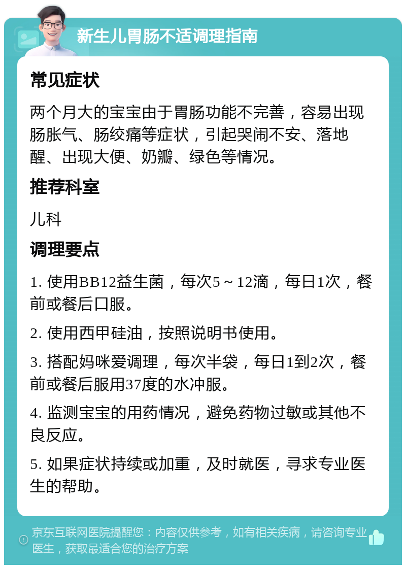 新生儿胃肠不适调理指南 常见症状 两个月大的宝宝由于胃肠功能不完善，容易出现肠胀气、肠绞痛等症状，引起哭闹不安、落地醒、出现大便、奶瓣、绿色等情况。 推荐科室 儿科 调理要点 1. 使用BB12益生菌，每次5～12滴，每日1次，餐前或餐后口服。 2. 使用西甲硅油，按照说明书使用。 3. 搭配妈咪爱调理，每次半袋，每日1到2次，餐前或餐后服用37度的水冲服。 4. 监测宝宝的用药情况，避免药物过敏或其他不良反应。 5. 如果症状持续或加重，及时就医，寻求专业医生的帮助。