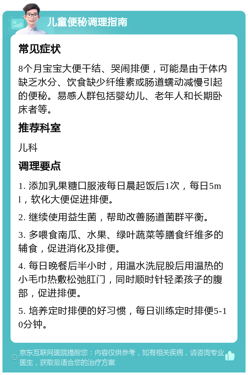 儿童便秘调理指南 常见症状 8个月宝宝大便干结、哭闹排便，可能是由于体内缺乏水分、饮食缺少纤维素或肠道蠕动减慢引起的便秘。易感人群包括婴幼儿、老年人和长期卧床者等。 推荐科室 儿科 调理要点 1. 添加乳果糖口服液每日晨起饭后1次，每日5ml，软化大便促进排便。 2. 继续使用益生菌，帮助改善肠道菌群平衡。 3. 多喂食南瓜、水果、绿叶蔬菜等膳食纤维多的辅食，促进消化及排便。 4. 每日晚餐后半小时，用温水洗屁股后用温热的小毛巾热敷松弛肛门，同时顺时针轻柔孩子的腹部，促进排便。 5. 培养定时排便的好习惯，每日训练定时排便5-10分钟。