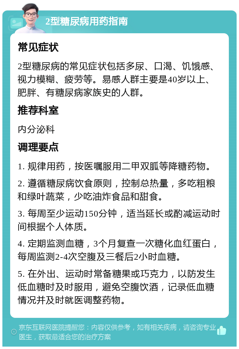 2型糖尿病用药指南 常见症状 2型糖尿病的常见症状包括多尿、口渴、饥饿感、视力模糊、疲劳等。易感人群主要是40岁以上、肥胖、有糖尿病家族史的人群。 推荐科室 内分泌科 调理要点 1. 规律用药，按医嘱服用二甲双胍等降糖药物。 2. 遵循糖尿病饮食原则，控制总热量，多吃粗粮和绿叶蔬菜，少吃油炸食品和甜食。 3. 每周至少运动150分钟，适当延长或酌减运动时间根据个人体质。 4. 定期监测血糖，3个月复查一次糖化血红蛋白，每周监测2-4次空腹及三餐后2小时血糖。 5. 在外出、运动时常备糖果或巧克力，以防发生低血糖时及时服用，避免空腹饮酒，记录低血糖情况并及时就医调整药物。