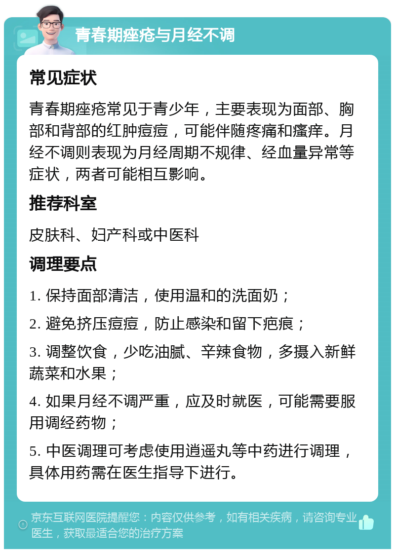 青春期痤疮与月经不调 常见症状 青春期痤疮常见于青少年，主要表现为面部、胸部和背部的红肿痘痘，可能伴随疼痛和瘙痒。月经不调则表现为月经周期不规律、经血量异常等症状，两者可能相互影响。 推荐科室 皮肤科、妇产科或中医科 调理要点 1. 保持面部清洁，使用温和的洗面奶； 2. 避免挤压痘痘，防止感染和留下疤痕； 3. 调整饮食，少吃油腻、辛辣食物，多摄入新鲜蔬菜和水果； 4. 如果月经不调严重，应及时就医，可能需要服用调经药物； 5. 中医调理可考虑使用逍遥丸等中药进行调理，具体用药需在医生指导下进行。