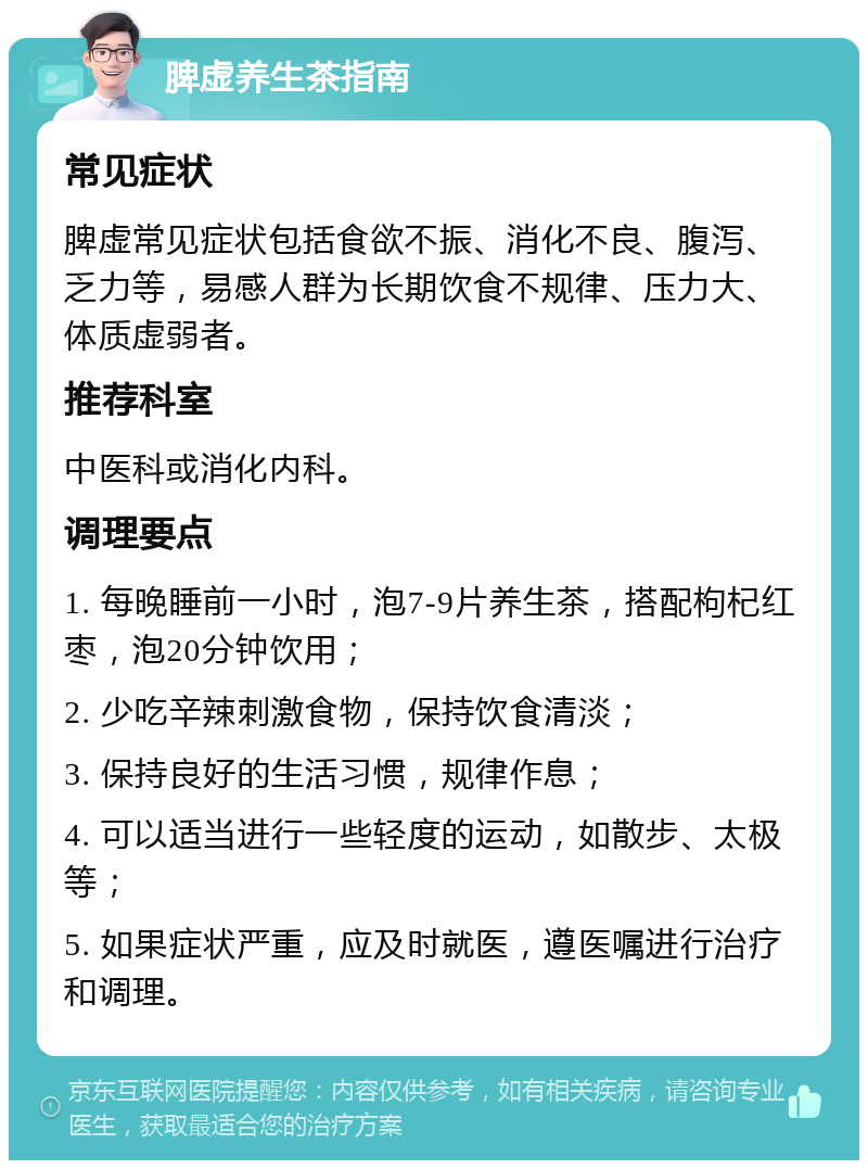 脾虚养生茶指南 常见症状 脾虚常见症状包括食欲不振、消化不良、腹泻、乏力等，易感人群为长期饮食不规律、压力大、体质虚弱者。 推荐科室 中医科或消化内科。 调理要点 1. 每晚睡前一小时，泡7-9片养生茶，搭配枸杞红枣，泡20分钟饮用； 2. 少吃辛辣刺激食物，保持饮食清淡； 3. 保持良好的生活习惯，规律作息； 4. 可以适当进行一些轻度的运动，如散步、太极等； 5. 如果症状严重，应及时就医，遵医嘱进行治疗和调理。