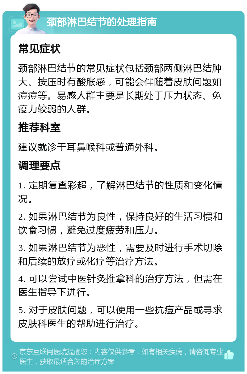 颈部淋巴结节的处理指南 常见症状 颈部淋巴结节的常见症状包括颈部两侧淋巴结肿大、按压时有酸胀感，可能会伴随着皮肤问题如痘痘等。易感人群主要是长期处于压力状态、免疫力较弱的人群。 推荐科室 建议就诊于耳鼻喉科或普通外科。 调理要点 1. 定期复查彩超，了解淋巴结节的性质和变化情况。 2. 如果淋巴结节为良性，保持良好的生活习惯和饮食习惯，避免过度疲劳和压力。 3. 如果淋巴结节为恶性，需要及时进行手术切除和后续的放疗或化疗等治疗方法。 4. 可以尝试中医针灸推拿科的治疗方法，但需在医生指导下进行。 5. 对于皮肤问题，可以使用一些抗痘产品或寻求皮肤科医生的帮助进行治疗。