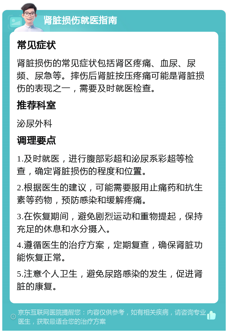 肾脏损伤就医指南 常见症状 肾脏损伤的常见症状包括肾区疼痛、血尿、尿频、尿急等。摔伤后肾脏按压疼痛可能是肾脏损伤的表现之一，需要及时就医检查。 推荐科室 泌尿外科 调理要点 1.及时就医，进行腹部彩超和泌尿系彩超等检查，确定肾脏损伤的程度和位置。 2.根据医生的建议，可能需要服用止痛药和抗生素等药物，预防感染和缓解疼痛。 3.在恢复期间，避免剧烈运动和重物提起，保持充足的休息和水分摄入。 4.遵循医生的治疗方案，定期复查，确保肾脏功能恢复正常。 5.注意个人卫生，避免尿路感染的发生，促进肾脏的康复。