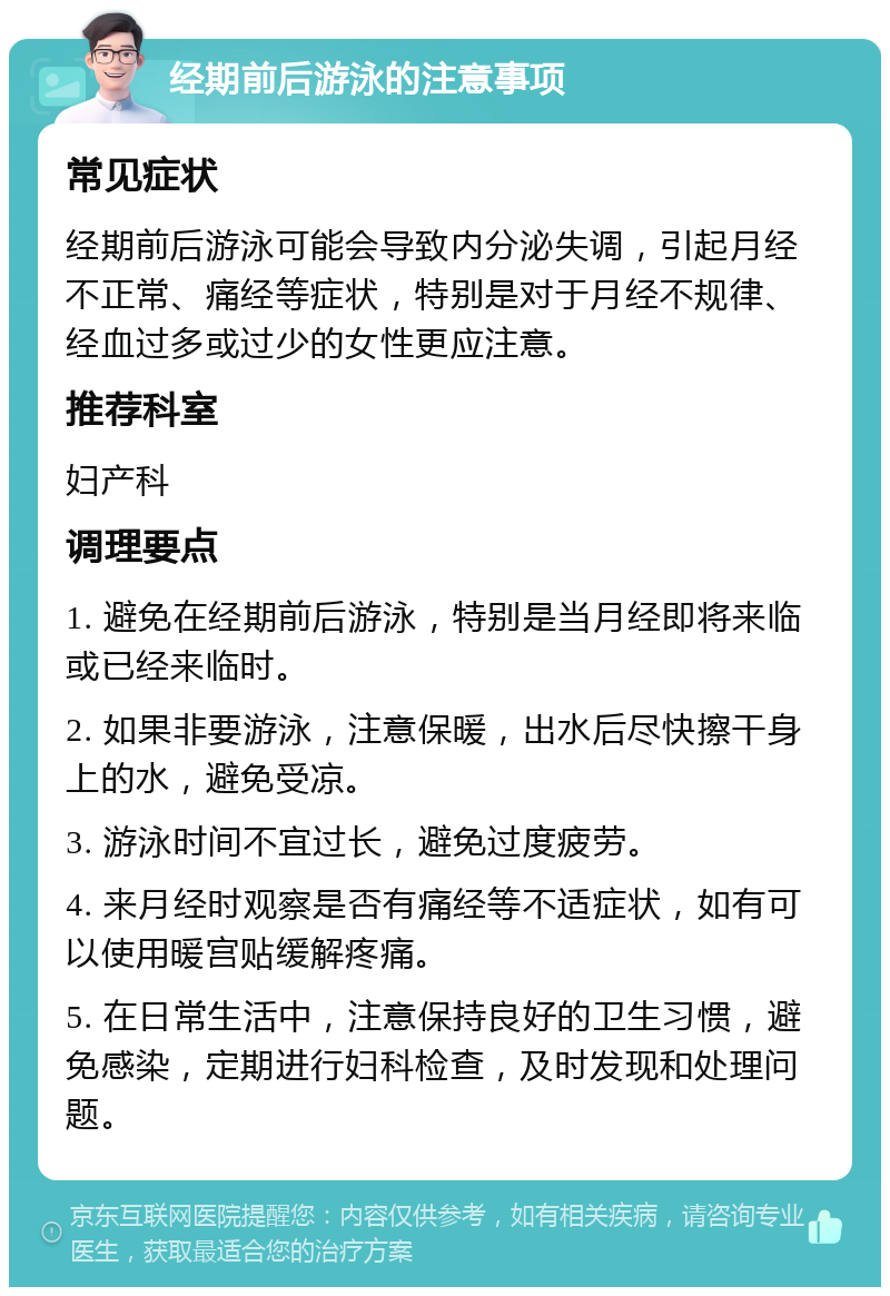 经期前后游泳的注意事项 常见症状 经期前后游泳可能会导致内分泌失调，引起月经不正常、痛经等症状，特别是对于月经不规律、经血过多或过少的女性更应注意。 推荐科室 妇产科 调理要点 1. 避免在经期前后游泳，特别是当月经即将来临或已经来临时。 2. 如果非要游泳，注意保暖，出水后尽快擦干身上的水，避免受凉。 3. 游泳时间不宜过长，避免过度疲劳。 4. 来月经时观察是否有痛经等不适症状，如有可以使用暖宫贴缓解疼痛。 5. 在日常生活中，注意保持良好的卫生习惯，避免感染，定期进行妇科检查，及时发现和处理问题。