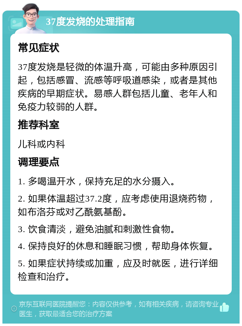 37度发烧的处理指南 常见症状 37度发烧是轻微的体温升高，可能由多种原因引起，包括感冒、流感等呼吸道感染，或者是其他疾病的早期症状。易感人群包括儿童、老年人和免疫力较弱的人群。 推荐科室 儿科或内科 调理要点 1. 多喝温开水，保持充足的水分摄入。 2. 如果体温超过37.2度，应考虑使用退烧药物，如布洛芬或对乙酰氨基酚。 3. 饮食清淡，避免油腻和刺激性食物。 4. 保持良好的休息和睡眠习惯，帮助身体恢复。 5. 如果症状持续或加重，应及时就医，进行详细检查和治疗。