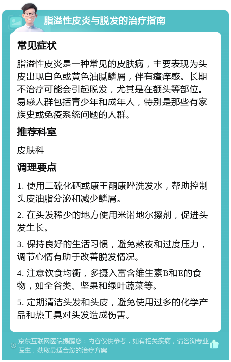 脂溢性皮炎与脱发的治疗指南 常见症状 脂溢性皮炎是一种常见的皮肤病，主要表现为头皮出现白色或黄色油腻鳞屑，伴有瘙痒感。长期不治疗可能会引起脱发，尤其是在额头等部位。易感人群包括青少年和成年人，特别是那些有家族史或免疫系统问题的人群。 推荐科室 皮肤科 调理要点 1. 使用二硫化硒或康王酮康唑洗发水，帮助控制头皮油脂分泌和减少鳞屑。 2. 在头发稀少的地方使用米诺地尔擦剂，促进头发生长。 3. 保持良好的生活习惯，避免熬夜和过度压力，调节心情有助于改善脱发情况。 4. 注意饮食均衡，多摄入富含维生素B和E的食物，如全谷类、坚果和绿叶蔬菜等。 5. 定期清洁头发和头皮，避免使用过多的化学产品和热工具对头发造成伤害。