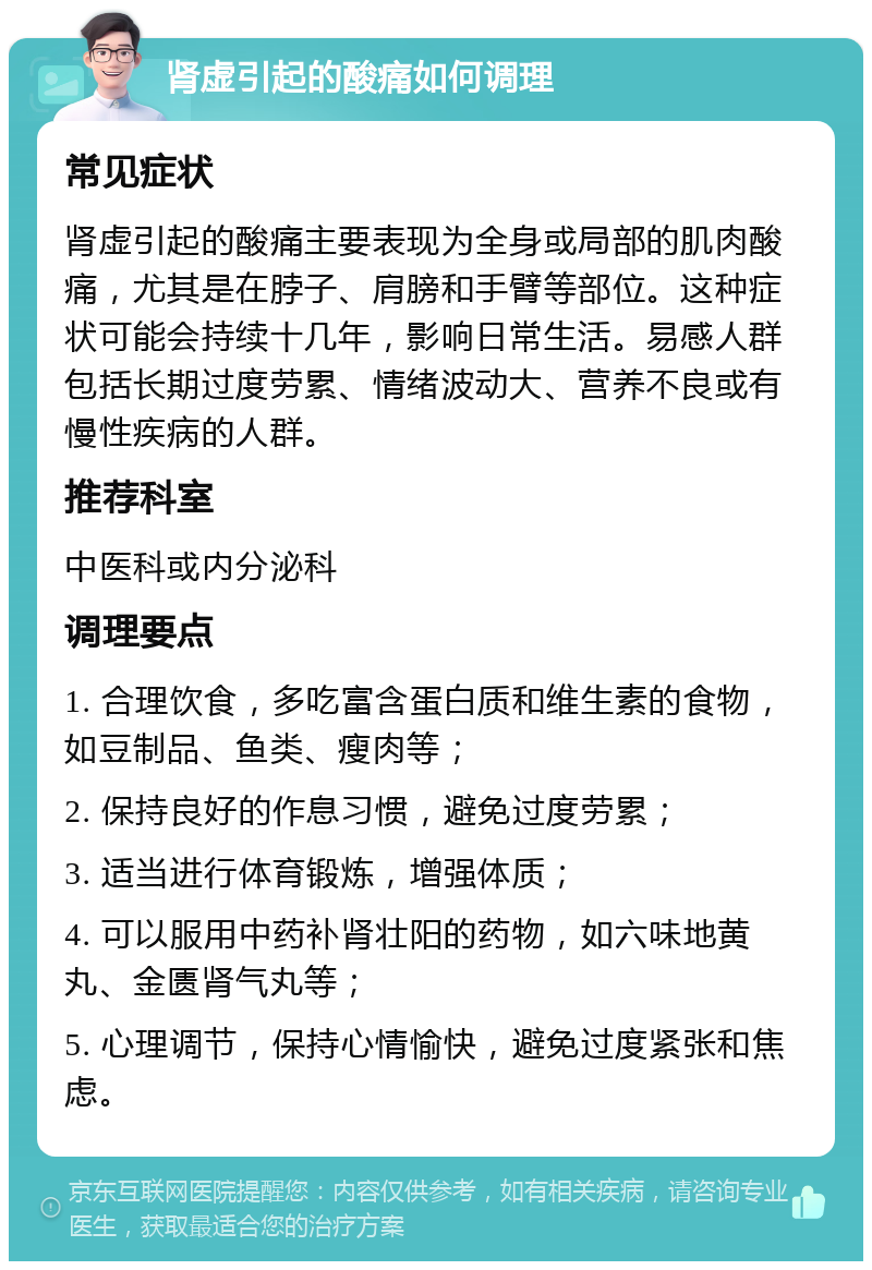 肾虚引起的酸痛如何调理 常见症状 肾虚引起的酸痛主要表现为全身或局部的肌肉酸痛，尤其是在脖子、肩膀和手臂等部位。这种症状可能会持续十几年，影响日常生活。易感人群包括长期过度劳累、情绪波动大、营养不良或有慢性疾病的人群。 推荐科室 中医科或内分泌科 调理要点 1. 合理饮食，多吃富含蛋白质和维生素的食物，如豆制品、鱼类、瘦肉等； 2. 保持良好的作息习惯，避免过度劳累； 3. 适当进行体育锻炼，增强体质； 4. 可以服用中药补肾壮阳的药物，如六味地黄丸、金匮肾气丸等； 5. 心理调节，保持心情愉快，避免过度紧张和焦虑。