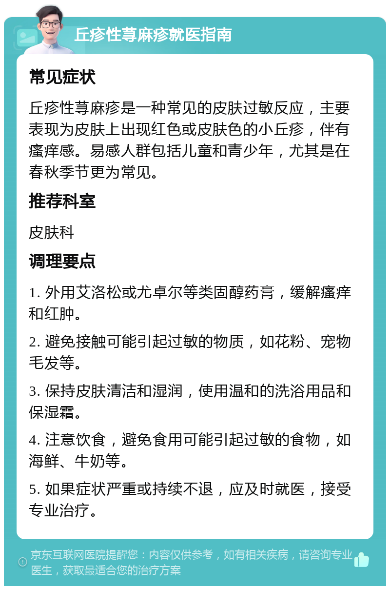 丘疹性荨麻疹就医指南 常见症状 丘疹性荨麻疹是一种常见的皮肤过敏反应，主要表现为皮肤上出现红色或皮肤色的小丘疹，伴有瘙痒感。易感人群包括儿童和青少年，尤其是在春秋季节更为常见。 推荐科室 皮肤科 调理要点 1. 外用艾洛松或尤卓尔等类固醇药膏，缓解瘙痒和红肿。 2. 避免接触可能引起过敏的物质，如花粉、宠物毛发等。 3. 保持皮肤清洁和湿润，使用温和的洗浴用品和保湿霜。 4. 注意饮食，避免食用可能引起过敏的食物，如海鲜、牛奶等。 5. 如果症状严重或持续不退，应及时就医，接受专业治疗。