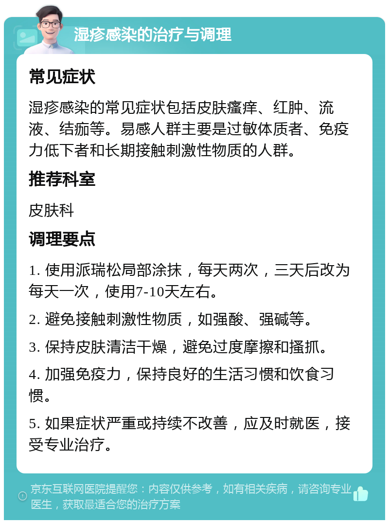 湿疹感染的治疗与调理 常见症状 湿疹感染的常见症状包括皮肤瘙痒、红肿、流液、结痂等。易感人群主要是过敏体质者、免疫力低下者和长期接触刺激性物质的人群。 推荐科室 皮肤科 调理要点 1. 使用派瑞松局部涂抹，每天两次，三天后改为每天一次，使用7-10天左右。 2. 避免接触刺激性物质，如强酸、强碱等。 3. 保持皮肤清洁干燥，避免过度摩擦和搔抓。 4. 加强免疫力，保持良好的生活习惯和饮食习惯。 5. 如果症状严重或持续不改善，应及时就医，接受专业治疗。