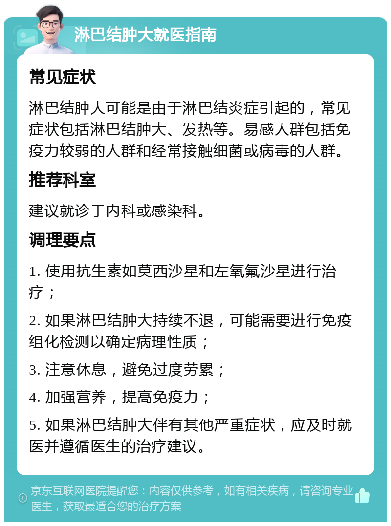 淋巴结肿大就医指南 常见症状 淋巴结肿大可能是由于淋巴结炎症引起的，常见症状包括淋巴结肿大、发热等。易感人群包括免疫力较弱的人群和经常接触细菌或病毒的人群。 推荐科室 建议就诊于内科或感染科。 调理要点 1. 使用抗生素如莫西沙星和左氧氟沙星进行治疗； 2. 如果淋巴结肿大持续不退，可能需要进行免疫组化检测以确定病理性质； 3. 注意休息，避免过度劳累； 4. 加强营养，提高免疫力； 5. 如果淋巴结肿大伴有其他严重症状，应及时就医并遵循医生的治疗建议。