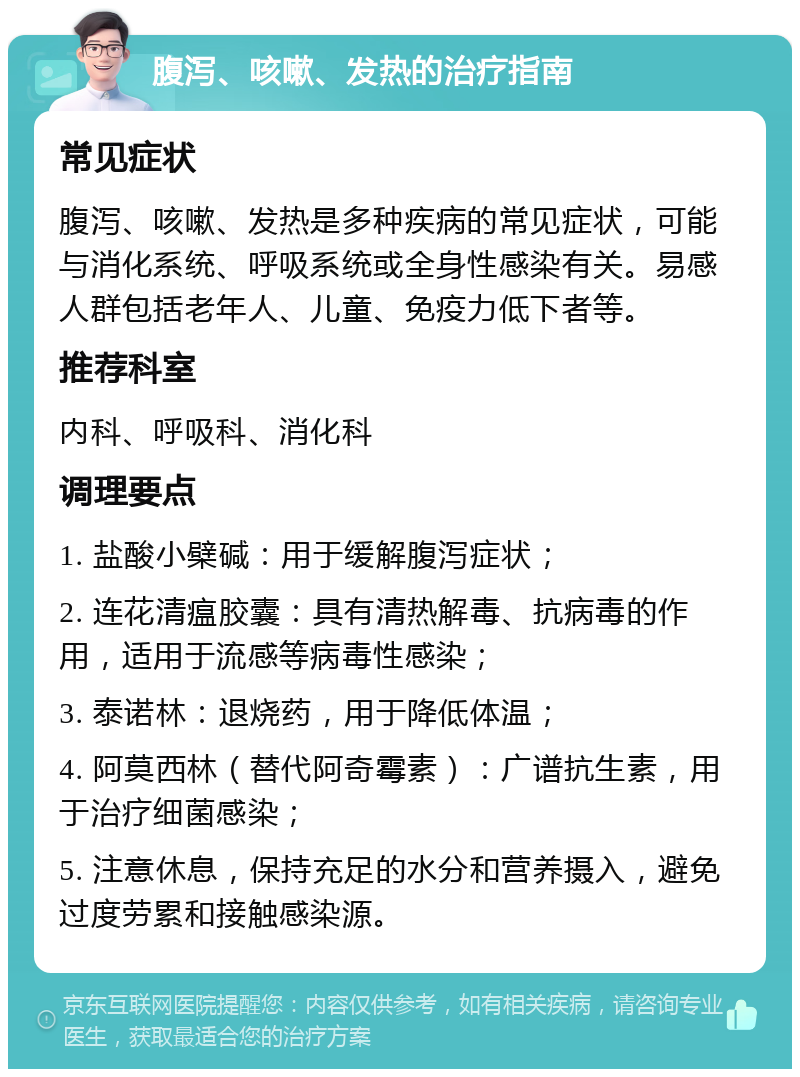 腹泻、咳嗽、发热的治疗指南 常见症状 腹泻、咳嗽、发热是多种疾病的常见症状，可能与消化系统、呼吸系统或全身性感染有关。易感人群包括老年人、儿童、免疫力低下者等。 推荐科室 内科、呼吸科、消化科 调理要点 1. 盐酸小檗碱：用于缓解腹泻症状； 2. 连花清瘟胶囊：具有清热解毒、抗病毒的作用，适用于流感等病毒性感染； 3. 泰诺林：退烧药，用于降低体温； 4. 阿莫西林（替代阿奇霉素）：广谱抗生素，用于治疗细菌感染； 5. 注意休息，保持充足的水分和营养摄入，避免过度劳累和接触感染源。